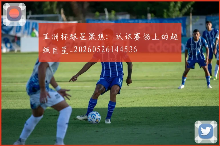 亚洲杯球星聚焦：认识赛场上的超级巨星_20260526144536
